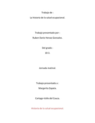 Trabajo de :

La historia de la salud ocupacional.




     Trabajo presentado por :

  Ruben Dario Henao Gonzalez.



            Del grado :

               10-3.




         Jornada matinal.




      Trabajo presentado a :

        Margarita Zapata.



     Cartago-Valle del Cauca.



 Historia de la salud ocupacional.
 