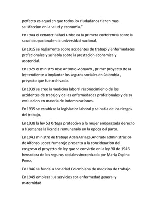 perfecto es aquel en que todos los ciudadanos tienen mas
satisfaccion en la salud y economia.”

En 1904 el cenador Rafael Uribe da la primera conferencia sobre la
salud ocupacional en la universidad nacional.

En 1915 se reglamenta sobre accidentes de trabajo y enfermedades
profecionales y se habla sobre la prestacion economica y
asistencial.

En 1929 el ministro Jose Antonio Monalvo , primer proyecto de la
ley tendiente a implantar los seguros sociales en Colombia ,
proyecto que fue archivado.

En 1939 se creo la medicina laboral reconocimiento de los
accidentes de trabajo y de las enfermedades profecionales y de su
evaluacion en materia de indemnizaciones.

En 1935 se establese la legislacion laboral y se habla de los riesgos
del trabajo.

En 1938 la ley 53 Ortega proteccion a la mujer embarazada derecho
a 8 semanas la licencia remunerada en la epoca del parto.

En 1943 ministro de trabajo Adan Arriaga,Andrade administracion
de Alfonso Lopez Pumarejo presento a la concideracion del
congreso el proyecto de ley que se convirtio en la ley 90 de 1946
hereadora de los seguros sociales sincronizada por Maria Ospina
Perez.

En 1946 se funda la sociedad Colombiana de medicina de trabajo.

En 1949 empieza sus servicios con enfermedad general y
maternidad.
 