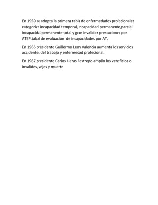 En 1950 se adopta la primera tabla de enfermedades profecionales
catogoriza incapacidad temporal, incapacidad permanente,parcial
incapacidal permanente total y gran invalidez prestaciones por
ATEP,tabal de evaluacion de incapacidades por AT.

En 1965 presidente Guillermo Leon Valencia aumenta los servicios
accidentes del trabajo y enfermedad profecional.

En 1967 presidente Carlos Lleras Restrepo amplio los veneficios o
invalides, vejes y muerte.
 
