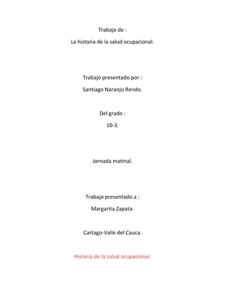 Trabajo de :

La historia de la salud ocupacional.




     Trabajo presentado por :

     Santiago Naranjo Rendo.



            Del grado :

               10-3.




         Jornada matinal.




      Trabajo presentado a :

        Margarita Zapata.



     Cartago-Valle del Cauca.



 Historia de la salud ocupacional.
 