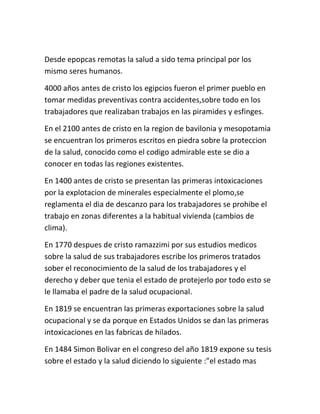 Desde epopcas remotas la salud a sido tema principal por los
mismo seres humanos.

4000 años antes de cristo los egipcios fueron el primer pueblo en
tomar medidas preventivas contra accidentes,sobre todo en los
trabajadores que realizaban trabajos en las piramides y esfinges.

En el 2100 antes de cristo en la region de bavilonia y mesopotamia
se encuentran los primeros escritos en piedra sobre la proteccion
de la salud, conocido como el codigo admirable este se dio a
conocer en todas las regiones existentes.

En 1400 antes de cristo se presentan las primeras intoxicaciones
por la explotacion de minerales especialmente el plomo,se
reglamenta el dia de descanzo para los trabajadores se prohibe el
trabajo en zonas diferentes a la habitual vivienda (cambios de
clima).

En 1770 despues de cristo ramazzimi por sus estudios medicos
sobre la salud de sus trabajadores escribe los primeros tratados
sober el reconocimiento de la salud de los trabajadores y el
derecho y deber que tenia el estado de protejerlo por todo esto se
le llamaba el padre de la salud ocupacional.

En 1819 se encuentran las primeras exportaciones sobre la salud
ocupacional y se da porque en Estados Unidos se dan las primeras
intoxicaciones en las fabricas de hilados.

En 1484 Simon Bolivar en el congreso del año 1819 expone su tesis
sobre el estado y la salud diciendo lo siguiente :”el estado mas
 