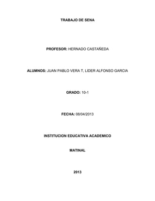 TRABAJO DE SENA




         PROFESOR: HERNADO CASTAÑEDA




ALUMNOS: JUAN PABLO VERA T, LIDER ALFONSO GARCIA




                  GRADO: 10-1




                FECHA: 08/04/2013




        INSTITUCION EDUCATIVA ACADEMICO



                    MATINAL




                      2013
 