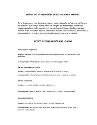 MEDIOS DE TRANSMISIÓN EN LA 2 GUERRA MUNDIAL.
En la 2 guerra mundial, las tropas usaban radio, telegrafo, señales de banderas o
de lamparas con codigo morse, luces de bengala de determinado color.En el
mundo periodicos, radio, usados con fines propagandisticos , tambien revistas,
folletos, fotos y volantes dejados caer desde aviones con el beneficio de informar o
desmoralizar a l enemigo, de acuerdo al bando en que se encontraban.
MEDIOS DE TRANSMISIÓN MAS USADOS
Conversación en persona
ventajas = Incluye todos los matices sutiles de la expresión facial, el tono de la voz y los
ademanes.
inconvenientes =Ambas partes deben disponer del tiempo para hablar.
Carta o tarjeta escrita a mano
ventajas = trasmite afecto y lleva el sello personal de quienes la envían.
inconvenientes = toma tiempo escribirla y tarda varios días en llegar a su destino.
Correo electrónico
ventajas =se puede redactar y mandar rápidamente.
inconvenientes =por lo general carece de emoción o se presta a malentendidos.
LLamada telefónica
ventajas =se hace de una forma cómoda y un poco mas personal.
inconvenientes =la persona debe pagar este servicio igual que varios de los otros y
consume mucho tiempo.
 