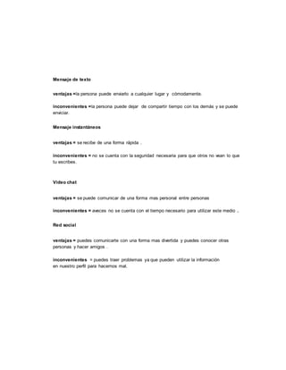 Mensaje de texto
ventajas =la persona puede enviarlo a cualquier lugar y cómodamente.
inconvenientes =la persona puede dejar de compartir tiempo con los demás y se puede
enviciar.
Mensaje instantáneos
ventajas = se recibe de una forma rápida .
inconvenientes = no se cuenta con la seguridad necesaria para que otros no vean lo que
tu escribes.
Vídeo chat
ventajas = se puede comunicar de una forma mas personal entre personas
inconvenientes = aveces no se cuenta con el tiempo necesario para utilizar este medio .
Red social
ventajas = puedes comunicarte con una forma mas divertida y puedes conocer otras
personas y hacer amigos .
inconvenientes = puedes traer problemas ya que pueden utilizar la información
en nuestro perfil para hacernos mal.
 