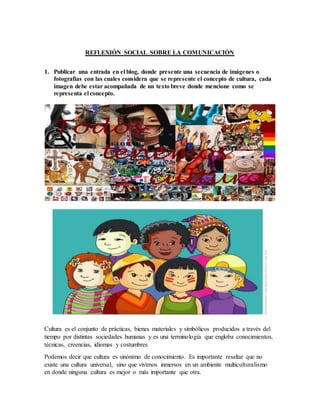 REFLEXIÓN SOCIAL SOBRE LA COMUNICACIÓN
1. Publicar una entrada en el blog, donde presente una secuencia de imágenes o
fotografías con las cuales considera que se represente el concepto de cultura, cada
imagen debe estar acompañada de un texto breve donde mencione como se
representa el concepto.
Cultura es el conjunto de prácticas, bienes materiales y simbólicos producidos a través del
tiempo por distintas sociedades humanas y es una terminología que engloba conocimientos,
técnicas, creencias, idiomas y costumbres
Podemos decir que cultura es sinónimo de conocimiento. Es importante resaltar que no
existe una cultura universal, sino que vivimos inmersos en un ambiente multiculturalismo
en donde ninguna cultura es mejor o más importante que otra.
 