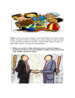Cultura es todo lo que existe en el mundo, y que ha sido producido por la mente y la mano
humana. Por ejemplo, las fiestas, los alimentos, los sistemas políticos, la manera de pensar,
la ropa y las modas, los medios de convivencia, el daño al medio ambiente, la manera de
jugar al fútbol, la guerra y las armas, los actos humanitarios.
2. Publicar una entrada en el blog, donde presente una secuencia de imágenes o
fotografías para advertir sobre una posibilidad de conflicto, sustente desde la ética
lo que considera representa la imagen.
 