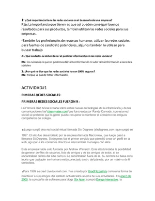 1: ¿Qué importancia tiene las redessocialesenel desarrollode una empresa?
Rta: La importancia que tienen es que así pueden conseguir buenos
resultados para sus productos, también utilizan las redes sociales para sus
empresas.
-También los profesionales de recursos humanos utilizan las redes sociales
para fuentes de candidato potenciales, algunos también lo utilizan para
buscar trabajo
2: ¿Qué cuidados se debenteneral publicarinformación enlas redessociales?
Rta: loscuidadosesque no podemosdartanta informaciónni subirtantainformación alasredes
sociales
3: ¿Por qué se dice que las redessocialesno son 100% seguras?
Rta: Porque se puede filtrarinformación.
ACTIVIDAD#1
PIMERAS REDES SOCIALES:
PRIMERAS REDES SOCIALES FUERON 9 :
La Primera Red Social creada sobre estas nuevas tecnologías de la información y de las
comunicaciones fue"classmates.com"que fue creada por Randy Conrads, con esta red
social se pretende que la gente pueda recuperar o mantener el contacto con antiguos
compañeros del colegio.
.Luego surgió otra red social virtual llamada Six Degrees (sixdegrees.com) que surgió en
1997. El sitio fue desarrollado por la empresa llamada Macroview, que luego pasó a
llamarse SixDegrees. Sixdegrees fue el primer servicio que permitió crear un perfil en la
web, agrupar a los contactos directos e intercambiar mensajes con ellos.
Esta empresa había sido fundada por Andrew Winreich. Este sitio brindaba la posibilidad
de generar perfiles de usuarios, lista de amigos y de los amigos de estos, si se
encontraban dentro del sitio como si se encontraban fuera de él. Su nombre se basa en la
teoría que cualquier ser humano está conectado a otro del planeta, por un máximo de 6
conocidos.
.Para 1999 se creó LiveJournal.com. Fue creado por BradFitzpatrick como una forma de
mantener a sus amigos del instituto actualizados acerca de sus actividades. En enero de
2005, la compañía de software para blogs Six Apart compró Danga Interactive, la
 