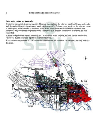 8.                         DISPOSITIVOS DE REDES NEUQUEN



Internet y redes en Neuquén
El internet es un red de comunicación. El servio más exitoso del Internet es el world wide web, o la
web. La web utiliza el internet como medio de transmisión. Existen otros servicios del internet como
la mensajería instantánea o la telefonía VoIP. Para poder acceder al internet se necesita una
conexión. Hay diferentes empresas como Telefónica que ofrecen conexiones al internet de alta
velocidad.
Buscas componentes de red en Neuquén? ¡Encuentra hubs, tarjetas, routers bartos en Locanto
Neuquén. Busca anuncios o publica tu anuncio ahora.
 Es como una especia en la cual transmiten clasificados informacion, de compra y venta y todo tipo
de datos.
 