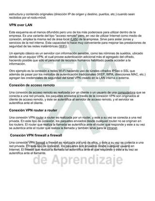estructura y contenido originales (dirección IP de origen y destino, puertos, etc.) cuando sean
recibidos por el nodo-móvil.

VPN over LAN

Este esquema es el menos difundido pero uno de los más poderosos para utilizar dentro de la
empresa. Es una variante del tipo "acceso remoto" pero, en vez de utilizar Internet como medio de
conexión, emplea la misma red de área local (LAN) de la empresa. Sirve para aislar zonas y
servicios de la red interna. Esta capacidad lo hace muy conveniente para mejorar las prestaciones de
seguridad de las redes inalámbricas (WiFi).

Un ejemplo clásico es un servidor con información sensible, como las nóminas de sueldos, ubicado
detrás de un equipo VPN, el cual provee autenticación adicional más el agregado del cifrado,
haciendo posible que sólo el personal de recursos humanos habilitado pueda acceder a la
información.

Otro ejemplo es la conexión a redes Wi-Fi haciendo uso de túneles cifrados IPSec o SSL que
además de pasar por los métodos de autenticación tradicionales (WEP, WPA, direcciones MAC, etc.)
agregan las credenciales de seguridad del túnel VPN creado en la LAN interna o externa.

Conexión de acceso remoto

Una conexión de acceso remoto es realizada por un cliente o un usuario de una computadora que se
conecta a una red privada, los paquetes enviados a través de la conexión VPN son originados al
cliente de acceso remoto, y éste se autentifica al servidor de acceso remoto, y el servidor se
autentifica ante el cliente.

Conexión VPN router a router

Una conexión VPN router a router es realizada por un router, y este a su vez se conecta a una red
privada. En este tipo de conexión, los paquetes enviados desde cualquier router no se originan en
los routers. El router que realiza la llamada se autentifica ante el router que responde y este a su vez
se autentica ante el router que realiza la llamada y también sirve para la intranet.

Conexión VPN firewall a firewall

Una conexión VPN firewall a firewall es realizada por uno de ellos, y éste a su vez se conecta a una
red privada. En este tipo de conexión, los paquetes son enviados desde cualquier usuario en
Internet. El firewall que realiza la llamada se autentifica ante el que responde y éste a su vez se
autentifica ante el llamante.
 