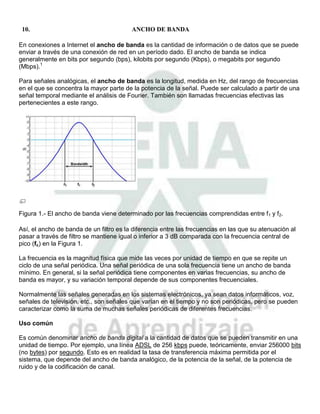 10.                                     ANCHO DE BANDA

En conexiones a Internet el ancho de banda es la cantidad de información o de datos que se puede
enviar a través de una conexión de red en un período dado. El ancho de banda se indica
generalmente en bits por segundo (bps), kilobits por segundo (Kbps), o megabits por segundo
(Mbps).1

Para señales analógicas, el ancho de banda es la longitud, medida en Hz, del rango de frecuencias
en el que se concentra la mayor parte de la potencia de la señal. Puede ser calculado a partir de una
señal temporal mediante el análisis de Fourier. También son llamadas frecuencias efectivas las
pertenecientes a este rango.




Figura 1.- El ancho de banda viene determinado por las frecuencias comprendidas entre f1 y f2.

Así, el ancho de banda de un filtro es la diferencia entre las frecuencias en las que su atenuación al
pasar a través de filtro se mantiene igual o inferior a 3 dB comparada con la frecuencia central de
pico (fc) en la Figura 1.

La frecuencia es la magnitud física que mide las veces por unidad de tiempo en que se repite un
ciclo de una señal periódica. Una señal periódica de una sola frecuencia tiene un ancho de banda
mínimo. En general, si la señal periódica tiene componentes en varias frecuencias, su ancho de
banda es mayor, y su variación temporal depende de sus componentes frecuenciales.

Normalmente las señales generadas en los sistemas electrónicos, ya sean datos informáticos, voz,
señales de televisión, etc., son señales que varían en el tiempo y no son periódicas, pero se pueden
caracterizar como la suma de muchas señales periódicas de diferentes frecuencias.

Uso común

Es común denominar ancho de banda digital a la cantidad de datos que se pueden transmitir en una
unidad de tiempo. Por ejemplo, una línea ADSL de 256 kbps puede, teóricamente, enviar 256000 bits
(no bytes) por segundo. Esto es en realidad la tasa de transferencia máxima permitida por el
sistema, que depende del ancho de banda analógico, de la potencia de la señal, de la potencia de
ruido y de la codificación de canal.
 