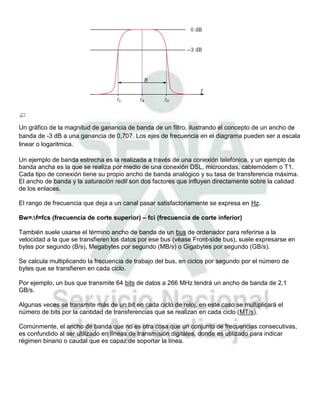 Un gráfico de la magnitud de ganancia de banda de un filtro, ilustrando el concepto de un ancho de
banda de -3 dB a una ganancia de 0,707. Los ejes de frecuencia en el diagrama pueden ser a escala
linear o logaritmica.

Un ejemplo de banda estrecha es la realizada a través de una conexión telefónica, y un ejemplo de
banda ancha es la que se realiza por medio de una conexión DSL, microondas, cablemódem o T1.
Cada tipo de conexión tiene su propio ancho de banda analógico y su tasa de transferencia máxima.
El ancho de banda y la saturación redil son dos factores que influyen directamente sobre la calidad
de los enlaces.

El rango de frecuencia que deja a un canal pasar satisfactoriamente se expresa en Hz.

Bw=∆f=fcs (frecuencia de corte superior) – fci (frecuencia de corte inferior)

También suele usarse el término ancho de banda de un bus de ordenador para referirse a la
velocidad a la que se transfieren los datos por ese bus (véase Front-side bus), suele expresarse en
bytes por segundo (B/s), Megabytes por segundo (MB/s) o Gigabytes por segundo (GB/s).

Se calcula multiplicando la frecuencia de trabajo del bus, en ciclos por segundo por el número de
bytes que se transfieren en cada ciclo.

Por ejemplo, un bus que transmite 64 bits de datos a 266 MHz tendrá un ancho de banda de 2,1
GB/s.

Algunas veces se transmite más de un bit en cada ciclo de reloj, en este caso se multiplicará el
número de bits por la cantidad de transferencias que se realizan en cada ciclo (MT/s).

Comúnmente, el ancho de banda que no es otra cosa que un conjunto de frecuencias consecutivas,
es confundido al ser utilizado en líneas de transmisión digitales, donde es utilizado para indicar
régimen binario o caudal que es capaz de soportar la línea.
 