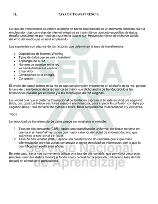 11.                               TASA DE TRANSFERENCIA



La tasa de transferencia se refiere al ancho de banda real medido en un momento concreto del día
empleando rutas concretas de internet mientras se transmite un conjunto específico de datos,
desafortunadamente, por muchas razones la tasa es con frecuencia menor al ancho de banda
máximo del medio que se está empleando.

Los siguientes son algunos de los factores que determinan la tasa de transferencia:

        Dispositivos de Internet-Working
        Tipos de datos que se van a transferir
        Topología de la red
        Número de usuarios en la red
        La computadora del usuario
        El servidor
        Condiciones de la energía
        Congestión

El ancho de banda teórico de la red es una consideración importante en el diseño de la red, porque
la tasa de transferencia de la red nunca es mayor que dicho ancho de banda, debido a las
limitaciones puestas por el medio y a las tecnologías de red elegidas.

La unidad con que el Sistema Internacional de Unidades expresa el bit rate es el bit por segundo
(bit/s, b/s, bps). La b debe escribirse siempre en minúscula, para impedir la confusión con byte por
segundo (B/s). Para convertir de bytes/s a bits/s, basta simplemente multiplicar por 8 y viceversa.

Tipos

La velocidad de transferencia de datos puede ser constante o variable:

   1. Tasa de bits constante (CBR): Aplica una cuantificación uniforme, por lo que no tiene en
      cuenta si en la señal hay zonas con mayor o menor densidad de información, sino que
      cuantifica toda la señal por igual.
   2. Tasa de bits variable (VBR): Aplica una cuantificación no uniforme que sí que hace
      diferenciación entre las zonas con mayor o menor densidad de información, por lo que la
      cuantificación resulta más eficaz.

En este caso, sería más conveniente utilizar una tasa de bits variable, que permitiría despreciar
(emplear una tasa de bits menor) el fondo azul y centralizar la atención (utilizar una tasa de bits
mayor) en el motivo: el paracaidista.
 