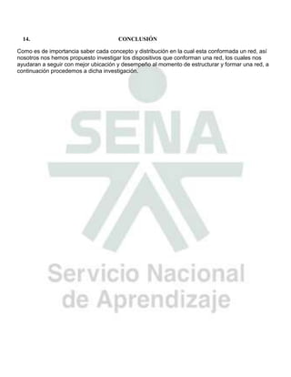 14.                                 CONCLUSIÓN

Como es de importancia saber cada concepto y distribución en la cual esta conformada un red, así
nosotros nos hemos propuesto investigar los dispositivos que conforman una red, los cuales nos
ayudaran a seguir con mejor ubicación y desempeño al momento de estructurar y formar una red, a
continuación procedemos a dicha investigación.
 