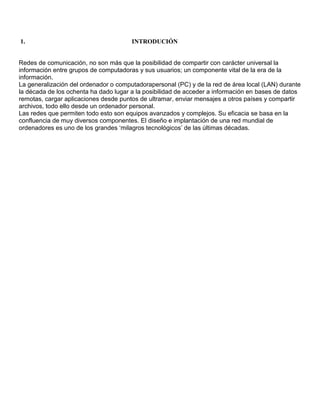 1.                                     INTRODUCIÓN


Redes de comunicación, no son más que la posibilidad de compartir con carácter universal la
información entre grupos de computadoras y sus usuarios; un componente vital de la era de la
información.
La generalización del ordenador o computadorapersonal (PC) y de la red de área local (LAN) durante
la década de los ochenta ha dado lugar a la posibilidad de acceder a información en bases de datos
remotas, cargar aplicaciones desde puntos de ultramar, enviar mensajes a otros países y compartir
archivos, todo ello desde un ordenador personal.
Las redes que permiten todo esto son equipos avanzados y complejos. Su eficacia se basa en la
confluencia de muy diversos componentes. El diseño e implantación de una red mundial de
ordenadores es uno de los grandes ‘milagros tecnológicos’ de las últimas décadas.
 