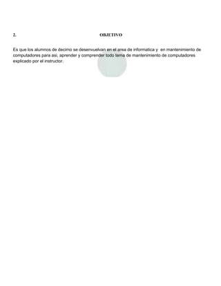 2.                                        OBJETIVO


Es que los alumnos de decimo se desenvuelvan en el area de informatica y en mantenimiento de
computadores para asi, aprender y comprender todo tema de mantenimiento de computadores
explicado por el instructor.
 