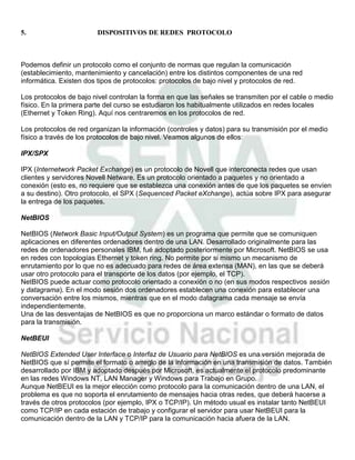 5.                      DISPOSITIVOS DE REDES PROTOCOLO



Podemos definir un protocolo como el conjunto de normas que regulan la comunicación
(establecimiento, mantenimiento y cancelación) entre los distintos componentes de una red
informática. Existen dos tipos de protocolos: protocolos de bajo nivel y protocolos de red.

Los protocolos de bajo nivel controlan la forma en que las señales se transmiten por el cable o medio
físico. En la primera parte del curso se estudiaron los habitualmente utilizados en redes locales
(Ethernet y Token Ring). Aquí nos centraremos en los protocolos de red.

Los protocolos de red organizan la información (controles y datos) para su transmisión por el medio
físico a través de los protocolos de bajo nivel. Veamos algunos de ellos:

IPX/SPX

IPX (Internetwork Packet Exchange) es un protocolo de Novell que interconecta redes que usan
clientes y servidores Novell Netware. Es un protocolo orientado a paquetes y no orientado a
conexión (esto es, no requiere que se establezca una conexión antes de que los paquetes se envíen
a su destino). Otro protocolo, el SPX (Sequenced Packet eXchange), actúa sobre IPX para asegurar
la entrega de los paquetes.

NetBIOS

NetBIOS (Network Basic Input/Output System) es un programa que permite que se comuniquen
aplicaciones en diferentes ordenadores dentro de una LAN. Desarrollado originalmente para las
redes de ordenadores personales IBM, fué adoptado posteriormente por Microsoft. NetBIOS se usa
en redes con topologías Ethernet y token ring. No permite por si mismo un mecanismo de
enrutamiento por lo que no es adecuado para redes de área extensa (MAN), en las que se deberá
usar otro protocolo para el transporte de los datos (por ejemplo, el TCP).
NetBIOS puede actuar como protocolo orientado a conexión o no (en sus modos respectivos sesión
y datagrama). En el modo sesión dos ordenadores establecen una conexión para establecer una
conversación entre los mismos, mientras que en el modo datagrama cada mensaje se envía
independientemente.
Una de las desventajas de NetBIOS es que no proporciona un marco estándar o formato de datos
para la transmisión.

NetBEUI

NetBIOS Extended User Interface o Interfaz de Usuario para NetBIOS es una versión mejorada de
NetBIOS que sí permite el formato o arreglo de la información en una transmisión de datos. También
desarrollado por IBM y adoptado después por Microsoft, es actualmente el protocolo predominante
en las redes Windows NT, LAN Manager y Windows para Trabajo en Grupo.
Aunque NetBEUI es la mejor elección como protocolo para la comunicación dentro de una LAN, el
problema es que no soporta el enrutamiento de mensajes hacia otras redes, que deberá hacerse a
través de otros protocolos (por ejemplo, IPX o TCP/IP). Un método usual es instalar tanto NetBEUI
como TCP/IP en cada estación de trabajo y configurar el servidor para usar NetBEUI para la
comunicación dentro de la LAN y TCP/IP para la comunicación hacia afuera de la LAN.
 