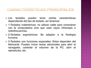    Los teclados pueden tener ciertas características
    dependiendo del tipo de teclado, así tenemos:
   1-Teclados inalámbricos: no utilizan cable para conectarse
    con la computadora sino que usan rayos infrarrojos o
    radiofrecuencias.
   2-Teclados ergonómicos: Se adaptan a la fisiología
    humana.
   3-Teclados con funciones especiales: Estos dependen del
    fabricante. Pueden incluir teclas adicionales para abrir el
    navegador, controlar el volumen de la PC, abrir el
    reproductor, etc.
 