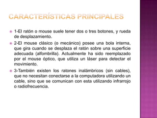    1-El ratón o mouse suele tener dos o tres botones, y rueda
    de desplazamiento.
   2-El mouse clásico (o mecánico) posee una bola interna,
    que gira cuando se desplaza el ratón sobre una superficie
    adecuada (alfombrilla). Actualmente ha sido reemplazado
    por el mouse óptico, que utiliza un láser para detectar el
    movimiento.
   3-También existen los ratones inalámbricos (sin cables),
    que no necesitan conectarse a la computadora utilizando un
    cable, sino que se comunican con esta utilizando infrarrojo
    o radiofrecuencia.
 
