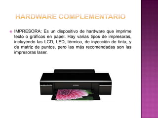    IMPRESORA: Es un dispositivo de hardware que imprime
    texto o gráficos en papel. Hay varias tipos de impresoras,
    incluyendo las LCD, LED, térmica, de inyección de tinta, y
    de matriz de puntos, pero las más recomendadas son las
    impresoras laser.
 