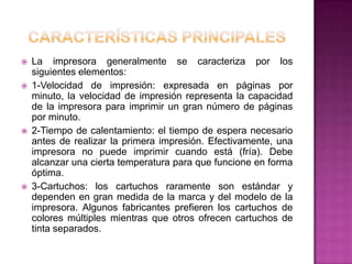    La impresora generalmente se caracteriza por los
    siguientes elementos:
   1-Velocidad de impresión: expresada en páginas por
    minuto, la velocidad de impresión representa la capacidad
    de la impresora para imprimir un gran número de páginas
    por minuto.
   2-Tiempo de calentamiento: el tiempo de espera necesario
    antes de realizar la primera impresión. Efectivamente, una
    impresora no puede imprimir cuando está (fría). Debe
    alcanzar una cierta temperatura para que funcione en forma
    óptima.
   3-Cartuchos: los cartuchos raramente son estándar y
    dependen en gran medida de la marca y del modelo de la
    impresora. Algunos fabricantes prefieren los cartuchos de
    colores múltiples mientras que otros ofrecen cartuchos de
    tinta separados.
 