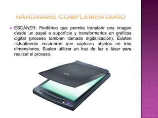    ESCÁNER: Periférico que permite transferir una imagen
    desde un papel o superficie y transformarlos en gráficos
    digital (proceso también llamado digitalización). Existen
    actualmente escáneres que capturan objetos en tres
    dimensiones. Suelen utilizar un haz de luz o láser para
    realizar el proceso.
 