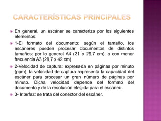    En general, un escáner se caracteriza por los siguientes
    elementos:
   1-El formato del documento: según el tamaño, los
    escáneres pueden procesar documentos de distintos
    tamaños: por lo general A4 (21 x 29,7 cm), o con menor
    frecuencia A3 (29,7 x 42 cm).
   2-Velocidad de captura: expresada en páginas por minuto
    (ppm), la velocidad de captura representa la capacidad del
    escáner para procesar un gran número de páginas por
    minuto. Dicha velocidad depende del formato del
    documento y de la resolución elegida para el escaneo.
   3- Interfaz: se trata del conector del escáner.
 