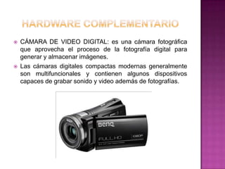    CÁMARA DE VIDEO DIGITAL: es una cámara fotográfica
    que aprovecha el proceso de la fotografía digital para
    generar y almacenar imágenes.
   Las cámaras digitales compactas modernas generalmente
    son multifuncionales y contienen algunos dispositivos
    capaces de grabar sonido y video además de fotografías.
 