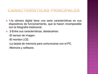    1-la cámara digital tiene una serie características en sus
    dispositivos de funcionamiento, que la hacen incomparable
    con la fotografía tradicional.
    2-Entre sus características, destacamos:
    -El sensor de imagen.
    -El monitor LCD.
    -La tarjeta de memoria para comunicarse con el PC.
    -Memoria y software.
 