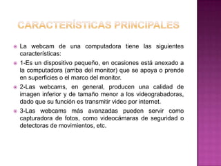    La webcam de una computadora tiene las siguientes
    características:
   1-Es un dispositivo pequeño, en ocasiones está anexado a
    la computadora (arriba del monitor) que se apoya o prende
    en superficies o el marco del monitor.
   2-Las webcams, en general, producen una calidad de
    imagen inferior y de tamaño menor a los videograbadoras,
    dado que su función es transmitir video por internet.
   3-Las webcams más avanzadas pueden servir como
    capturadora de fotos, como videocámaras de seguridad o
    detectoras de movimientos, etc.
 