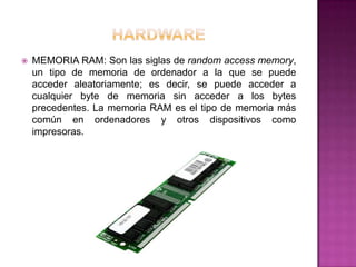    MEMORIA RAM: Son las siglas de random access memory,
    un tipo de memoria de ordenador a la que se puede
    acceder aleatoriamente; es decir, se puede acceder a
    cualquier byte de memoria sin acceder a los bytes
    precedentes. La memoria RAM es el tipo de memoria más
    común en ordenadores y otros dispositivos como
    impresoras.
 