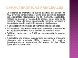 Un sistema de memoria se puede clasificar en función de
  muy diversas características. Entre ellas podemos destacar
  las siguientes: localización de la memoria, capacidad,
  método de acceso y velocidad de acceso. En el caso de la
  memoria RAM (también denominada memoria principal o
  primaria) se puede realizar la siguiente clasificación:
 1-Localización: Interna (se encuentra en la placa base).
 2-Capacidad: Hoy en día no es raro encontrar ordenadores
  PC equipados con 64, 128 ó 256 Mb de memoria RAM.
 3-Método de acceso: La RAM es una memoria de acceso
  aleatorio.
 4-Velocidad de acceso: Actualmente se pueden encontrar
  sistemas de memoria RAM capaces de realizar
  transferencias a frecuencias del orden de los Gbps
  (gigabytes por segundo).
 