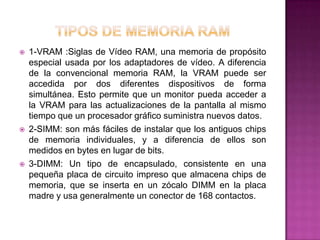    1-VRAM :Siglas de Vídeo RAM, una memoria de propósito
    especial usada por los adaptadores de vídeo. A diferencia
    de la convencional memoria RAM, la VRAM puede ser
    accedida por dos diferentes dispositivos de forma
    simultánea. Esto permite que un monitor pueda acceder a
    la VRAM para las actualizaciones de la pantalla al mismo
    tiempo que un procesador gráfico suministra nuevos datos.
   2-SIMM: son más fáciles de instalar que los antiguos chips
    de memoria individuales, y a diferencia de ellos son
    medidos en bytes en lugar de bits.
   3-DIMM: Un tipo de encapsulado, consistente en una
    pequeña placa de circuito impreso que almacena chips de
    memoria, que se inserta en un zócalo DIMM en la placa
    madre y usa generalmente un conector de 168 contactos.
 