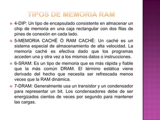    4-DIP: Un tipo de encapsulado consistente en almacenar un
    chip de memoria en una caja rectangular con dos filas de
    pines de conexión en cada lado.
   5-MEMORIA CACHÉ Ó RAM CACHÉ: Un caché es un
    sistema especial de almacenamiento de alta velocidad. La
    memoria caché es efectiva dado que los programas
    acceden una y otra vez a los mismos datos o instrucciones.
   6-SRAM: Es un tipo de memoria que es más rápida y fiable
    que la más común DRAM. El término estática viene
    derivado del hecho que necesita ser refrescada menos
    veces que la RAM dinámica.
   7-DRAM: Generalmente usa un transistor y un condensador
    para representar un bit. Los condensadores debe de ser
    energizados cientos de veces por segundo para mantener
    las cargas.
 