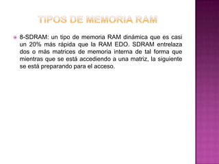    8-SDRAM: un tipo de memoria RAM dinámica que es casi
    un 20% más rápida que la RAM EDO. SDRAM entrelaza
    dos o más matrices de memoria interna de tal forma que
    mientras que se está accediendo a una matriz, la siguiente
    se está preparando para el acceso.
 