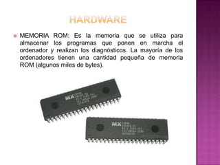    MEMORIA ROM: Es la memoria que se utiliza para
    almacenar los programas que ponen en marcha el
    ordenador y realizan los diagnósticos. La mayoría de los
    ordenadores tienen una cantidad pequeña de memoria
    ROM (algunos miles de bytes).
 
