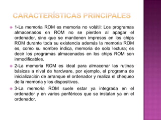    1-La memoria ROM es memoria no volátil: Los programas
    almacenados en ROM no se pierden al apagar el
    ordenador, sino que se mantienen impresos en los chips
    ROM durante toda su existencia además la memoria ROM
    es, como su nombre indica, memoria de solo lectura; es
    decir los programas almacenados en los chips ROM son
    inmodificables.
   2-La memoria ROM es ideal para almacenar las rutinas
    básicas a nivel de hardware, por ejemplo, el programa de
    inicialización de arranque el ordenador y realiza el chequeo
    de la memoria y los dispositivos.
   3-La memoria ROM suele estar ya integrada en el
    ordenador y en varios periféricos que se instalan ya en el
    ordenador.
 