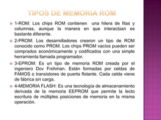    1-ROM: Los chips ROM contienen una hilera de filas y
    columnas, aunque la manera en que interactúan es
    bastante diferente.
   2-PROM: Los desarrolladores crearon un tipo de ROM
    conocido como PROM. Los chips PROM vacíos pueden ser
    comprados económicamente y codificados con una simple
    herramienta llamada programador.
   3-EPROM: Es un tipo de memoria ROM creada por el
    ingeniero Dov Frohman. Están formadas por celdas de
    FAMOS o transistores de puerta flotante. Cada celda viene
    de fábrica sin carga.
   4-MEMORIA FLASH: Es una tecnología de almacenamiento
    derivada de la memoria EEPROM que permite la lecto
    escritura de múltiples posiciones de memoria en la misma
    operación.
 