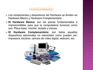    Los componentes y dispositivos del Hardware se dividen en
    Hardware Básico y Hardware Complementario
   El Hardware Básico: son las piezas fundamentales e
    imprescindibles para que la computadora funcione como
    son: Placa base, monitor, teclado y mouse.
   El Hardware Complementario: son todos aquellos
    dispositivos adicionales no esenciales como pueden ser:
    impresora, escáner, cámara de vídeo digital, webcam, etc.
 