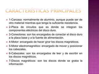    1-Carcasa: normalmente de aluminio, aunque puede ser de
    otro material mientras que tenga la suficiente resistencia.
   2-Placa de circuitos que es donde se integran los
    componentes eléctricos del disco duro.
   3-Conectores: son los encargados de conectar el disco duro
    a la placa base y a la fuente de alimentación.
   4-Motor: encargado de hacer girar los discos magnéticos.
   5-Motor electromagnético: encargado de mover y posicionar
    los cabezales.
   6-Cabezales: son los encargados de leer y de escribir en
    los discos magnéticos.
   7-Discos magnéticos: son los discos donde se graba la
    información
 