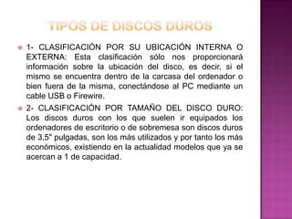    1- CLASIFICACIÓN POR SU UBICACIÓN INTERNA O
    EXTERNA: Esta clasificación sólo nos proporcionará
    información sobre la ubicación del disco, es decir, si el
    mismo se encuentra dentro de la carcasa del ordenador o
    bien fuera de la misma, conectándose al PC mediante un
    cable USB o Firewire.
   2- CLASIFICACIÓN POR TAMAÑO DEL DISCO DURO:
    Los discos duros con los que suelen ir equipados los
    ordenadores de escritorio o de sobremesa son discos duros
    de 3,5" pulgadas, son los más utilizados y por tanto los más
    económicos, existiendo en la actualidad modelos que ya se
    acercan a 1 de capacidad.
 