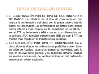    3- CLASIFICACIÓN POR EL TIPO DE CONTROLADORA
    DE DATOS: La interficie es el tipo de comunicación que
    realiza la controladora del disco con la placa base o bus de
    datos del ordenador. La controladora de datos para discos
    duros internos más común en la actualidad es la SATA o
    serial ATA, anteriormente ATA a secas, sus diferencias con
    la antigua ATA, también denominada IDE es que SATA es
    mucho más rápida en la transferencia de datos.
   4-CLASIFICACIÓN POR TIPO DE ORDENADOR: En el
    disco duro es donde los ordenadores portátiles suelen tener
    su talón de Aquiles, pues si juntamos su movilidad, todo lo
    que se mueve sufre golpes, y su reducido tamaño incapaz
    en muchas ocasiones de ventilar el interior del ordenador
    tenemos un cóctel explosivo.
 
