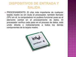    PROCESAMIENTO: El chip más importante de cualquier
    tarjeta madre es sin duda el procesador, también llamado
    CPU sin él, la computadora no pudiera funcionar pues es el
    elemento central en el procesamiento de datos. El
    procesador verifica cada paso en el proceso de datos, está
    unido directa o indirectamente a todos los demás
    componentes de la tarjeta madre.
 