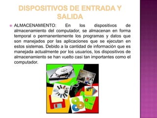    ALMACENAMIENTO:           En     los     dispositivos   de
    almacenamiento del computador, se almacenan en forma
    temporal o permanentemente los programas y datos que
    son manejados por las aplicaciones que se ejecutan en
    estos sistemas. Debido a la cantidad de información que es
    manejada actualmente por los usuarios, los dispositivos de
    almacenamiento se han vuelto casi tan importantes como el
    computador.
 