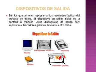    Son los que permiten representar los resultados (salida) del
    proceso de datos. El dispositivo de salida típico es la
    pantalla o monitor. Otros dispositivos de salida son:
    impresoras, trazadores gráficos, bocinas, entre otros.
 