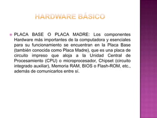    PLACA BASE O PLACA MADRE: Los componentes
    Hardware más importantes de la computadora y esenciales
    para su funcionamiento se encuentran en la Placa Base
    (también conocida como Placa Madre), que es una placa de
    circuito impreso que aloja a la Unidad Central de
    Procesamiento (CPU) o microprocesador, Chipset (circuito
    integrado auxiliar), Memoria RAM, BIOS o Flash-ROM, etc.,
    además de comunicarlos entre sí.
 