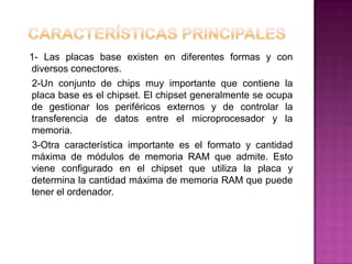 1- Las placas base existen en diferentes formas y con
diversos conectores.
 2-Un conjunto de chips muy importante que contiene la
placa base es el chipset. El chipset generalmente se ocupa
de gestionar los periféricos externos y de controlar la
transferencia de datos entre el microprocesador y la
memoria.
 3-Otra característica importante es el formato y cantidad
máxima de módulos de memoria RAM que admite. Esto
viene configurado en el chipset que utiliza la placa y
determina la cantidad máxima de memoria RAM que puede
tener el ordenador.
 