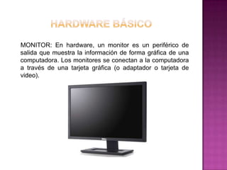 MONITOR: En hardware, un monitor es un periférico de
salida que muestra la información de forma gráfica de una
computadora. Los monitores se conectan a la computadora
a través de una tarjeta gráfica (o adaptador o tarjeta de
video).
 
