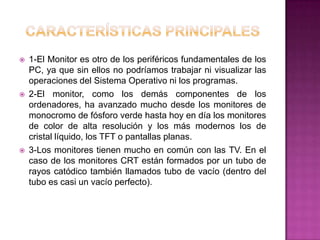    1-El Monitor es otro de los periféricos fundamentales de los
    PC, ya que sin ellos no podríamos trabajar ni visualizar las
    operaciones del Sistema Operativo ni los programas.
   2-El monitor, como los demás componentes de los
    ordenadores, ha avanzado mucho desde los monitores de
    monocromo de fósforo verde hasta hoy en día los monitores
    de color de alta resolución y los más modernos los de
    cristal líquido, los TFT o pantallas planas.
   3-Los monitores tienen mucho en común con las TV. En el
    caso de los monitores CRT están formados por un tubo de
    rayos catódico también llamados tubo de vacío (dentro del
    tubo es casi un vacío perfecto).
 