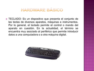    TECLADO: Es un dispositivo que presenta el conjunto de
    las teclas de diversos aparatos, máquinas e instrumentos.
    Por lo general, el teclado permite el control o mando del
    aparato en cuestión. En la actualidad, el término se
    encuentra muy asociado al periférico que permite introducir
    datos a una computadora o a otra máquina digital.
 