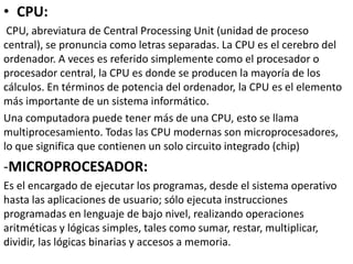 • CPU:
CPU, abreviatura de Central Processing Unit (unidad de proceso
central), se pronuncia como letras separadas. La CPU es el cerebro del
ordenador. A veces es referido simplemente como el procesador o
procesador central, la CPU es donde se producen la mayoría de los
cálculos. En términos de potencia del ordenador, la CPU es el elemento
más importante de un sistema informático.
Una computadora puede tener más de una CPU, esto se llama
multiprocesamiento. Todas las CPU modernas son microprocesadores,
lo que significa que contienen un solo circuito integrado (chip)
-MICROPROCESADOR:
Es el encargado de ejecutar los programas, desde el sistema operativo
hasta las aplicaciones de usuario; sólo ejecuta instrucciones
programadas en lenguaje de bajo nivel, realizando operaciones
aritméticas y lógicas simples, tales como sumar, restar, multiplicar,
dividir, las lógicas binarias y accesos a memoria.
 